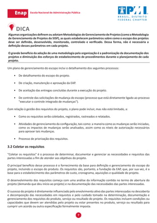7
AlgumasorganizaçõesdefinemouadotamMetodologiasdeGerenciamentodeProjetos(comoaMetodologia
de Gerenciamento de Projetos do SISP), as quais estabelecem parâmetros sobre como o escopo dos projetos
deve ser definido, desenvolvido, monitorado, controlado e verificado. Dessa forma, não é necessária a
definição desses parâmetros em cada projeto.
O grande benefício da adoção de uma metodologia pela organização é a padronização da documentação dos
projetos e diminuição dos esforços de estabelecimento de procedimentos durante o planejamento de cada
projeto.
Um plano de gerenciamento do escopo inclui o detalhamento dos seguintes processos:
•	 De detalhamento do escopo do projeto.
•	 De criação, manutenção e aprovação da EAP.
•	 De aceitação das entregas concluídas durante a execução do projeto.
•	 De controle das solicitações de mudança do escopo (processo que está diretamente ligado ao processo
"executar o controle integrado de mudanças").
Com relação à gestão dos requisitos do projeto, o plano pode incluir, mas não está limitado, a:
•	 Como os requisitos serão coletados, registrados, rastreados e relatados.
•	 Atividades de gerenciamento da configuração, tais como: a maneira como as mudanças serão iniciadas,
como os impactos de mudanças serão analisados, assim como os níveis de autorização necessários
para aprovar tais mudanças.
•	 Processo de priorização dos requisitos.
3.2 Coletar os requisitos
"Coletar os requisitos" é o processo de determinar, documentar e gerenciar as necessidades e requisitos das
partes interessadas a fim de atender aos objetivos do projeto.
O principal benefício desse processo é o fornecimento da base para definição e gerenciamento do escopo do
projeto, incluindo o escopo do produto. Os requisitos são, portanto, a fundação da EAP, que, por sua vez, é a
base para o estabelecimento dos parâmetros de custo, cronograma, aquisições e qualidade do projeto.
O desenvolvimento dos requisitos começa com uma análise da informação contida no termo de abertura do
projeto (demanda que deu início ao projeto) e na documentação das necessidades das partes interessadas.
O sucesso do projeto é diretamente influenciado pelo envolvimento ativo das partes interessadas na descoberta
e decomposição das necessidades em requisitos e pelo cuidado tomado na determinação, documentação e
gerenciamento dos requisitos do produto, serviço ou resultado do projeto. Os requisitos incluem condições ou
capacidades que devem ser atendidas pelo projeto ou estar presentes no produto, serviço ou resultado para
cumprir um acordo ou outra especificação formalmente imposta.
 