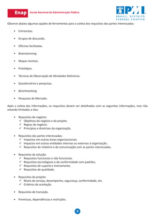 8
Observe abaixo algumas opções de ferramentas para a coleta dos requisitos das partes interessadas:
•	 Entrevistas.
•	 Grupos de discussão.
•	 Oficinas facilitadas.
	
•	 Brainstorming.
•	 Mapas mentais.
•	 Protótipos.
•	 Técnicas de Observação de Atividades Rotineiras.
•	 Questionários e pesquisas.
•	 Benchmarking.
•	 Pesquisas de Mercado.
Após a coleta das informações, os requisitos devem ser detalhados com as seguintes informações, mas não
estando limitados a elas:
•	 Requisitos de negócio:
9
9 Objetivos do negócio e do projeto.
9
9 Regras de negócio.
9
9 Princípios e diretrizes da organização.
•	 Requisitos das partes interessadas:
9
9 Impactos em outras áreas organizacionais.
9
9 Impactos em outras entidades internas ou externas à organização.
9
9 Requisitos de relatório e de comunicação com as partes interessadas.
•	 Requisitos da solução:
9
9 Requisitos funcionais e não funcionais.
9
9 Requisitos tecnológicos e de conformidade com padrões.
9
9 Requisitos de suporte e treinamento.
9
9 Requisitos de qualidade.
•	 Requisitos do projeto:
9
9 Níveis de serviço, desempenho, segurança, conformidade, etc.
9
9 Critérios de aceitação.
•	 Requisitos de transição.
•	 Premissas, dependências e restrições.
 