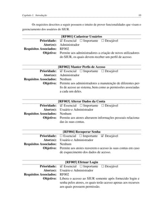 Capítulo 1. Introdução 10
Os requisitos descritos a seguir possuem o intuito de prover funcionalidades que visam o
gerenciamento dos usuários do SIUR.
[RF001] Cadastrar Usuários
Prioridade: Essencial Importante Desejável
Ator(es): Administrador
Requisitos Associados: RF002
Objetivo: Permite aos administradores a criação de novos utilizadores
do SIUR, os quais devem receber um perﬁl de acesso.
[RF002] Manter Perﬁs de Acesso
Prioridade: Essencial Importante Desejável
Ator(es): Administrador
Requisitos Associados: Nenhum
Objetivo: Permite aos administradores a manutenção de diferentes per-
ﬁs de acesso ao sistema, bem como as permissões associadas
a cada um deles.
[RF003] Alterar Dados da Conta
Prioridade: Essencial Importante Desejável
Ator(es): Usuário e Administrador
Requisitos Associados: Nenhum
Objetivo: Permite aos atores alterarem informações pessoais relaciona-
das às suas contas.
[RF004] Recuperar Senha
Prioridade: Essencial Importante Desejável
Ator(es): Usuário e Administrador
Requisitos Associados: Nenhum
Objetivo: Permite aos atores reaverem o acesso às suas contas em caso
de esquecimento dos dados de acesso.
[RF005] Efetuar Login
Prioridade: Essencial Importante Desejável
Ator(es): Usuário e Administrador
Requisitos Associados: RF002
Objetivo: Libera o acesso ao SIUR somente após fornecido login e
senha pelos atores, os quais terão acesso apenas aos recursos
aos quais possuem permissão.
 