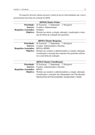 Capítulo 1. Introdução 12
Os requisitos descritos adiante possuem o intuito de prover funcionalidades que visam o
gerenciamento das ﬁchas de avaliação do SIUR.
[RF010] Manter Fichas
Prioridade: Essencial Importante Desejável
Ator(es): Usuário e Administrador
Requisitos Associados: Nenhum
Objetivo: Permite aos atores a criação, alteração, visualização e remo-
ção de ﬁchas de avaliação dos pacientes.
[RF011] Manter Respostas
Prioridade: Essencial Importante Desejável
Ator(es): Usuário, Administrador e Paciente
Requisitos Associados: RF010 e RF009
Objetivo: Permite aos usuários e administradores a criação, alteração,
visualização e remoção das respostas dos pacientes referen-
tes a uma ﬁcha de avaliação.
[RF012] Manter Classiﬁcações
Prioridade: Essencial Importante Desejável
Ator(es): Usuário, Administrador e Paciente
Requisitos Associados: RF010
Objetivo: Permite aos usuários e administradores a criação, alteração,
visualização e remoção das informações da Classiﬁcação
Internacional de Funcionalidade, Incapacidade e Saúde.
 