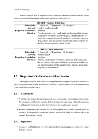 Capítulo 1. Introdução 13
Por ﬁm, são descritos os requisitos com o intuito de prover funcionalidades que visam
fornecer aos atores informações relacionadas ao sistema como um todo.
[RF013] Visualizar Estatísticas
Prioridade: Essencial Importante Desejável
Ator(es): Usuário e Administrador
Requisitos Associados: Nenhum
Objetivo: Permite aos atores a visualização na dashboard de alguns
indicadores referentes às informações armazenadas no sis-
tema, tais como quantidade de avaliações realizadas, número
de pacientes em tratamento atualmente, tempo médio de
duração dos tratamentos, dentre outros.
[RF014] Gerar Relatórios
Prioridade: Essencial Importante Desejável
Ator(es): Administrador
Requisitos Associados: Nenhum
Objetivo: Permite ao ator gerar relatórios a partir de dados armazena-
dos no sistema, tais como a lista de pacientes atendidos em
um determinado período, diagnósticos tratados com mais
frequência, dentre outros.
1.2 Requisitos Não-Funcionais Identiﬁcados
Quaisquer requisitos relacionados com a performance (tempos de execução, sincroniza-
ção com equipamentos ligados ao software) do sistema e aspectos especiais de comportamento
(características da interface, etc.).
1.2.1 Usabilidade
• A interface do sistema deverá ser responsiva, ou seja, mudar a sua aparência e disposição
dos conteúdos com base no tamanho de tela do dispositivo pelo qual está sendo acessado,
visando proporcionar uma melhor experiência de navegação para o usuário;
• Visando proporcionar aos usuários do SIUR uma operação do sistema mais eﬁciente, as
interfaces devem permitir, sempre que possível, a entrada de dados por meio de seleção ao
invés da digitação de campos;
1.2.2 Segurança
• Os acessos ao SIUR devem ser controlados mediante autenticação dos usuários por meio
de login e senha;
 
