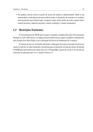Capítulo 1. Introdução 14
• Por padrão, devem existir os perﬁs de acesso de usuário e administrador. Onde os ad-
ministradores terão permissão para realizar todas as operações do sistema e os usuários
terão permissão para efetuar login, recuperar senha, alterar dados da conta, manter ﬁchas,
manter pacientes, importar pacientes, manter avaliações e manter tratamentos.
1.3 Restrições Existentes
O versionamento do SIUR deverá seguir os padrões estabelecidos pelo Versionamento
Semântico 2.0.0. Além disso, os códigos desenvolvidos devem seguir os padrões estabelecidos
pelo Google Java Style Guide, com a utilização de blocos de indentação de 4 espaços.
O sistema deverá ser construído utilizando a linguagem Java para realização do processa-
mento no lado do servidor (backend) e JavaScript para as interações no lado do cliente (frontend).
O SGBD para persistência dos dados deve ser o PostgreSQL a partir da versão 9. O servidor de
execução da aplicação deve ser o Apache Tomcat v7.
 