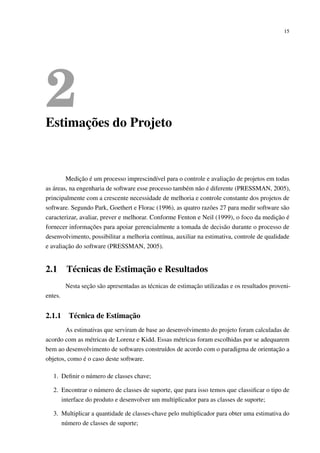 15
2Estimações do Projeto
Medição é um processo imprescindível para o controle e avaliação de projetos em todas
as áreas, na engenharia de software esse processo também não é diferente (PRESSMAN, 2005),
principalmente com a crescente necessidade de melhoria e controle constante dos projetos de
software. Segundo Park, Goethert e Florac (1996), as quatro razões 27 para medir software são
caracterizar, avaliar, prever e melhorar. Conforme Fenton e Neil (1999), o foco da medição é
fornecer informações para apoiar gerencialmente a tomada de decisão durante o processo de
desenvolvimento, possibilitar a melhoria contínua, auxiliar na estimativa, controle de qualidade
e avaliação do software (PRESSMAN, 2005).
2.1 Técnicas de Estimação e Resultados
Nesta seção são apresentadas as técnicas de estimação utilizadas e os resultados proveni-
entes.
2.1.1 Técnica de Estimação
As estimativas que serviram de base ao desenvolvimento do projeto foram calculadas de
acordo com as métricas de Lorenz e Kidd. Essas métricas foram escolhidas por se adequarem
bem ao desenvolvimento de softwares construídos de acordo com o paradigma de orientação a
objetos, como é o caso deste software.
1. Deﬁnir o número de classes chave;
2. Encontrar o número de classes de suporte, que para isso temos que classiﬁcar o tipo de
interface do produto e desenvolver um multiplicador para as classes de suporte;
3. Multiplicar a quantidade de classes-chave pelo multiplicador para obter uma estimativa do
número de classes de suporte;
 
