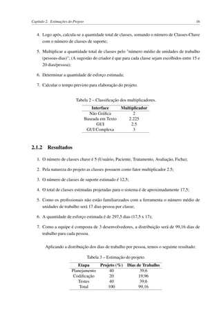 Capítulo 2. Estimações do Projeto 16
4. Logo após, calcula-se a quantidade total de classes, somando o número de Classes-Chave
com o número de classes de suporte;
5. Multiplicar a quantidade total de classes pelo "número médio de unidades de trabalho
(pessoas-dias)"; (A sugestão do criador é que para cada classe sejam escolhidos entre 15 e
20 dias/pessoa);
6. Determinar a quantidade de esforço estimada;
7. Calcular o tempo previsto para elaboração do projeto.
Tabela 2 – Classiﬁcação dos multiplicadores.
Interface Multiplicador
Não Gráﬁca 2
Baseada em Texto 2.225
GUI 2.5
GUI Complexa 3
2.1.2 Resultados
1. O número de classes chave é 5 (Usuário, Paciente, Tratamento, Avaliação, Ficha);
2. Pela natureza do projeto as classes possuem como fator multiplicador 2.5;
3. O número de classes de suporte estimado é 12,5;
4. O total de classes estimadas projetadas para o sistema é de aproximadamente 17,5;
5. Como os proﬁssionais não estão familiarizados com a ferramenta o número médio de
unidades de trabalho será 17 dias-pessoa por classe;
6. A quantidade de esforço estimada é de 297,5 dias (17,5 x 17);
7. Como a equipe é composta de 3 desenvolvedores, a distribuição será de 99,16 dias de
trabalho para cada pessoa.
Aplicando a distribuição dos dias de trabalho por pessoa, temos o seguinte resultado:
Tabela 3 – Estimação do projeto.
Etapa Projeto (%) Dias de Trabalho
Planejamento 40 39,6
Codiﬁcação 20 19,96
Testes 40 39,6
Total 100 99,16
 