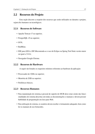 Capítulo 2. Estimações do Projeto 17
2.2 Recursos do Projeto
Esta seção discorre a respeito dos recursos que serão utilizados no durante o projeto,
sejam eles humanos ou tecnológicos.
2.2.1 Recursos de Software
• Apache Tomcat v7 ou superior;
• PostgreSQL v9 ou superior;
• SVN;
• RedMine;
• IDE para JAVA e JSP (Recomenda-se o uso do Eclipse ou Spring Tool Suite versão maior
ou igual a 3.8.4);
• Navegador Google Chrome.
2.2.2 Recursos de Hardware
A seguir são listados os requisitos mínimos referentes ao hardware da aplicação:
• Processador de 1GHz ou superior;
• Memória de 2GB ou superior;
• Periféricos básicos.
2.2.3 Recursos Humanos
• Para manutenção do sistema,o pessoal de suporte do SIUR deve estar ciente das funci-
onalidades do sistema descritas em todas as documentações e manuais e devem possuir
habilidade de programação em Java para Web.
• Para utilização do sistema, os usuários devem receber o treinamento adequado, bem como
ler os manuais de uso fornecidos.
 