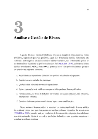 18
3Análise e Gestão de Riscos
A gestão de riscos é uma atividade que propicia a atuação da organização de forma
preventiva, suprimindo possíveis prejuízos, sejam eles de natureza material ou humana. Ela
viabiliza a elaboração de um ecossistema de aperfeiçoamentos, não se limitando apenas ao
ato de identiﬁcar e controlar as prováveis ameaças. Para MORAES (2010), conforme a norma
australo-neozelandeza AS/NZS 4360/2004, a gestão de riscos é um processo contínuo que deve
ser aplicado nas seguintes situações:
a. Necessidade de implementar controles não previsto inicialmente nos projetos;
b. Quando um novo trabalho for planejado;
c. Quando forem realizadas mudanças signiﬁcativas;
d. Após a concorrência de incidente com potencial de perda ou dano signiﬁcativo;
e. Periodicamente, no local de trabalho, envolvendo atividades rotineiras, não rotineiras,
emergenciais e futuras;
f. Quando existirem regulamentos técnicos e legais e suas modiﬁcações.
Nesse sentido, é imprescindível o incentivo e a institucionalização de uma política
de gestão de riscos, para que eles possam ser melhor avaliados e tratados. De acordo com
(TEIXEIRA, 2015), isso não pode ser conduzido de forma empírica e isolada, devendo haver
uma sistematização. Ainda, é necessário que hajam indicadores que permitam monitorar e
visualizar a melhoria contínua.
 