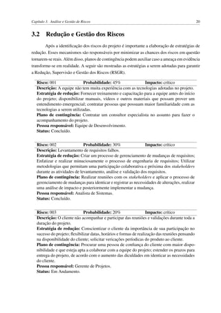 Capítulo 3. Análise e Gestão de Riscos 20
3.2 Redução e Gestão dos Riscos
Após a identiﬁcação dos riscos do projeto é importante a elaboração de estratégias de
redução. Esses mecanismos são responsáveis por minimizar as chances dos riscos em questão
tornarem-se reais. Além disso, planos de contingência podem auxiliar caso a ameaça em evidência
transforme-se em realidade. A seguir são mostradas as estratégias a serem adotadas para garantir
a Redução, Supervisão e Gestão dos Riscos (RSGR).
Risco: 001 Probabilidade: 45% Impacto: crítico
Descrição: A equipe não tem muita experiência com as tecnologias adotadas no projeto.
Estratégia de redução: Fornecer treinamento e capacitação para a equipe antes do início
do projeto; disponibilizar manuais, vídeos e outros materiais que possam prover um
entendimento emergencial; contratar pessoas que possuam maior familiaridade com as
tecnologias a serem utilizadas.
Plano de contingência: Contratar um consultor especialista no assunto para fazer o
acompanhamento do projeto.
Pessoa responsável: Equipe de Desenvolvimento.
Status: Concluído.
Risco: 002 Probabilidade: 30% Impacto: crítico
Descrição: Levantamento de requisitos falhos.
Estratégia de redução: Criar um processo de gerenciamento de mudanças de requisitos;
Enfatizar e realizar minuciosamente o processo de engenharia de requisitos; Utilizar
metodologias que permitam uma participação colaborativa e próxima dos stakeholders
durante as atividades de levantamento, análise e validação dos requisitos.
Plano de contingência: Realizar reuniões com os stakeholders e aplicar o processo de
gerenciamento de mudanças para identicar e registrar as necessidades de alterações, realizar
uma análise de impacto e posteriormente implementar a mudança.
Pessoa responsável: Analista de Sistemas.
Status: Concluído.
Risco: 003 Probabilidade: 20% Impacto: crítico
Descrição: O cliente não acompanhar e participar das reuniões e validações durante toda a
duração do projeto.
Estratégia de redução: Conscientizar o cliente da importância de sua participação no
sucesso do projeto; ﬂexibilizar datas, horários e formas de realização das reuniões pensando
na disponibilidade do cliente; solicitar vericações períodicas do produto ao cliente.
Plano de contingência: Procurar uma pessoa de conﬁança do cliente com maior dispo-
nibilidade e que esteja apta a colaborar com a equipe do projeto; estender os prazos para
entrega do projeto, de acordo com o aumento das diculdades em identicar as necessidades
do cliente.
Pessoa responsável: Gerente de Projetos.
Status: Em Andamento.
 