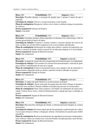 Capítulo 3. Análise e Gestão de Riscos 21
Risco: 004 Probabilidade: 20% Impacto: crítico
Descrição: Perceber durante a execução do projeto que o mesmo é maior do que o
esperado.
Estratégia de redução: Vericar o escopo do projeto a cada reunião.
Plano de contingência: Renegociar valores com o cliente; combinar entregas incrementais
do software.
Pessoa responsável: Gerente de Projetos.
Status: Concluído.
Risco: 005 Probabilidade: 15% Impacto: crítico
Descrição: O produto entregue efetua requisições em demasia e/ou sobrecarrega a rede ou
sistema gerenciador de banco de dados.
Estratégia de redução: Construir o sistema visando o consumo mínimo de recursos de
rede; escolher um servidor Web compatível com as necessidades identiﬁcadas.
Plano de contingência: Refatoração do código para reduzir o número de requisições rea-
lizadas e consumo de banda; realizar upgrade do servidor para adequar-se às necessidades.
Pessoa responsável: Equipe de Desenvolvimento.
Status: Em Andamento.
Risco: 006 Probabilidade: 90% Impacto: moderado
Descrição: A equipe de criação não fará a manutenção da ferramenta após sua implantação.
Estratégia de redução: Criar artefatos de software bem documentados e material de apoio
para auxiliar o entendimento de uma nova equipe.
Plano de contingência: Fornecer treinamento para a nova equipe a ﬁm de transmitir os
conhecimentos adquiridos junto ao cliente e questões técnicas adotadas no projeto.
Pessoa responsável: Equipe do Projeto.
Status: Em Andamento.
Risco: 007 Probabilidade: 80% Impacto: moderado
Descrição: A equipe não pode dedicar-se exclusivamente ao projeto.
Estratégia de redução: Alocar uma parte da equipe para dar maior enfoque ao projeto e
rotacionar seus membros; Planejar módulos do projeto que possam ser terceirizados.
Plano de contingência: Parar outros projetos e atividades em andamento de menor prio-
ridade; Custear horas extras e motivar ﬁnanceiramente a equipe para que se dedique ao
projeto.
Pessoa responsável: Equipe de Desenvolvimento.
Status: Em Andamento.
Risco: 008 Probabilidade: 80% Impacto: moderado
Descrição: Para uma boa satisfação do cliente, o software precisará integrar-se a outras
ferramentas.
Estratégia de redução: Encontrar algum tipo de documentação e padronização dos softwa-
res aos quais deseja-se efetuar a integração; utilizar a ferramenta em questão para melhor
entendê-la.
Plano de contingência: Realizar procedimentos de engenharia reversa para compreender o
outro software; entrar em contato com os desenvolvedores da aplicação para sanar dúvidas.
Pessoa responsável: Equipe de Desenvolvimento.
Status: Em Andamento.
 