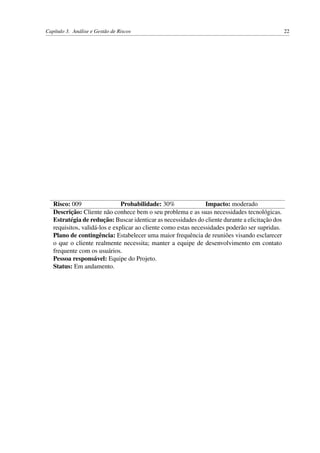 Capítulo 3. Análise e Gestão de Riscos 22
Risco: 009 Probabilidade: 30% Impacto: moderado
Descrição: Cliente não conhece bem o seu problema e as suas necessidades tecnológicas.
Estratégia de redução: Buscar identicar as necessidades do cliente durante a elicitação dos
requisitos, validá-los e explicar ao cliente como estas necessidades poderão ser supridas.
Plano de contingência: Estabelecer uma maior frequência de reuniões visando esclarecer
o que o cliente realmente necessita; manter a equipe de desenvolvimento em contato
frequente com os usuários.
Pessoa responsável: Equipe do Projeto.
Status: Em andamento.
 