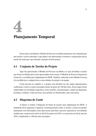 23
4Planejamento Temporal
Nesta seção será deﬁnido o Modelo de Processo escolhido juntamente com a identiﬁcação
das tarefas a serem realizadas. Logo depois será apresentada a estrutura e organização dessas
tarefas de modo que seja estimada a duração total do projeto.
4.1 Conjunto de Tarefas do Projeto
Aqui são apresentados o Modelo de Processo escolhido e as suas atividades e tarefas
que foram escolhidas para serem apresentadas nesta secção. O Modelo de Processo Sequencial
Linear foi o escolhido para implantação do SIUR. Também conhecido como Modelo Cascata,
foi escolhido por se adaptar bem as necessidades do projeto e da equipe.
Como descrito no capítulo 2, o projeto será dividido em três etapas (planejamento,
codiﬁcação e testes) a serem executadas dentro do prazo de 100 dias úteis. Essas etapas foram
subdivididas em atividades especíﬁcas como reuniões, documentação, criação de diagramas,
protótipo e artefatos. Cada um desses itens podem ser identiﬁcados como uma tarefa.
4.2 Diagrama de Gantt
A Figura 4 contém o Diagrama de Gantt do projeto para implantação do SIUR. A
ﬁnalidade desse diagrama é organizar cronologicamente todas as tarefas a serem executadas
juntamente com informações como data inicial, data ﬁnal e pessoas responsáveis. Foi deﬁnido
também que o projeto teria início no dia 02 de janeiro de 2018 e se encerraria em 26 de maio de
2018, completando os 100 dias úteis de projeto.
 