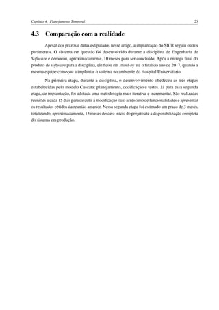 Capítulo 4. Planejamento Temporal 25
4.3 Comparação com a realidade
Apesar dos prazos e datas estipulados nesse artigo, a implantação do SIUR seguiu outros
parâmetros. O sistema em questão foi desenvolvido durante a disciplina de Engenharia de
Software e demorou, aproximadamente, 10 meses para ser concluído. Após a entrega ﬁnal do
produto de software para a disciplina, ele ﬁcou em stand-by até o ﬁnal do ano de 2017, quando a
mesma equipe começou a implantar o sistema no ambiente do Hospital Universitário.
Na primeira etapa, durante a disciplina, o desenvolvimento obedeceu as três etapas
estabelecidas pelo modelo Cascata: planejamento, codiﬁcação e testes. Já para essa segunda
etapa, de implantação, foi adotada uma metodologia mais iterativa e incremental. São realizadas
reuniões a cada 15 dias para discutir a modiﬁcação ou o acréscimo de funcionalidades e apresentar
os resultados obtidos da reunião anterior. Nessa segunda etapa foi estimado um prazo de 3 meses,
totalizando, aproximadamente, 13 meses desde o início do projeto até a disponibilização completa
do sistema em produção.
 