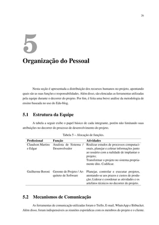 26
5Organização do Pessoal
Nesta seção é apresentada a distribuição dos recursos humanos no projeto, apontando
quais são as suas funções e responsabilidades. Além disso, são elencadas as ferramentas utilizadas
pela equipe durante o decorrer do projeto. Por ﬁm, é feita uma breve análise da metodologia de
ensino baseada no uso do Edu-blog.
5.1 Estrutura da Equipe
A tabela a seguir exibe o papel básico de cada integrante, porém não limitando suas
atribuições no decorrer do processo de desenvolvimento do projeto.
Tabela 5 – Alocação de funções.
Proﬁssional Função Atividades
Claudson Martins
e Edgar
Analista de Sistema /
Desenvolvedor
Realizar estudos de processos computaci-
onais, planejar e coletar informações junto
ao usuário com a nalidade de implantar o
projeto;
Transformar o projeto no sistema propria-
mente dito. Codiﬁcar.
Guilherme Boroni Gerente de Projeto / Ar-
quiteto de Software
Planejar, controlar e executar projetos,
atentando-se aos prazos e custos de produ-
ção; Liderar e coordenar as atividades e os
artefatos técnicos no decorrer do projeto.
5.2 Mecanismos de Comunicação
As ferramentas de comunicação utilizadas foram o Trello, E-mail, WhatsApp e Bitbucket.
Além disso, foram indispensáveis as reuniões esporádicas com os membros do projeto e o cliente.
 