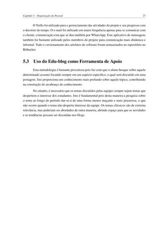 Capítulo 5. Organização do Pessoal 27
O Trello foi utilizado para o gerenciamento das atividades do projeto e seu progresso com
o decorrer do tempo. O e-mail foi utilizado em maior frequência apenas para se comunicar com
o cliente, comunicação esta que se deu também por WhatsApp. Este aplicativo de mensagens
também foi bastante utilizado pelos membros do projeto para comunicação mais dinâmica e
informal. Todo o versionamento dos artefatos de software foram armazenados no repositório no
Bitbucket.
5.3 Uso do Edu-blog como Ferramenta de Apoio
Esta metodologia é bastante proveitosa pois faz com que o aluno busque sobre aquele
determinado assunto focando sempre em um aspecto especíﬁco, o qual será discutido em uma
postagem. Isto proporciona um conhecimento mais profundo sobre aquele tópico, contribuindo
na construção do arcabouço de conhecimento.
No entanto, é necessário que os temas discutidos pelas equipes sempre sejam temas que
despertem o interesse dos estudantes. Isto é fundamental pois desta maneira a pesquisa sobre
o tema ao longo do período dar-se-á de uma forma menos maçante e mais prazerosa, o que
não ocorre quando o tema não desperta interesse da equipe. Os temas clássicos são de extrema
relevância, mas poderiam ser abordados de outra maneira, abrindo espaço para que as novidades
e as tendências possam ser discutidas nos blogs.
 