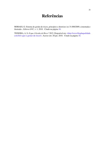 28
Referências
MORAES, G. Sistema de gestão de riscos, princípios e diretrizes iso 31.000/2009, comentada e
ilustrada–. Editora GVC, v. 1, 2010. Citado na página 18.
TEIXEIRA, A. S. O que é Gestão de Risco? 2015. Disponível em: <http://www.blogdaqualidade.
com.br/o-que-e-gestao-de-risco/>. Acesso em: 20 jan. 2018. Citado na página 18.
 