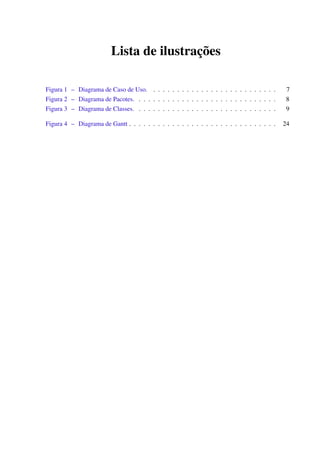 Lista de ilustrações
Figura 1 – Diagrama de Caso de Uso. . . . . . . . . . . . . . . . . . . . . . . . . . . 7
Figura 2 – Diagrama de Pacotes. . . . . . . . . . . . . . . . . . . . . . . . . . . . . . 8
Figura 3 – Diagrama de Classes. . . . . . . . . . . . . . . . . . . . . . . . . . . . . . 9
Figura 4 – Diagrama de Gantt . . . . . . . . . . . . . . . . . . . . . . . . . . . . . . . 24
 
