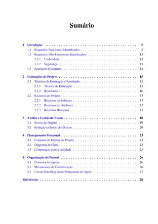 Sumário
1 Introdução . . . . . . . . . . . . . . . . . . . . . . . . . . . . . . . . . . . . . . . 5
1.1 Requisitos Funcionais Identiﬁcados . . . . . . . . . . . . . . . . . . . . . . . . 5
1.2 Requisitos Não-Funcionais Identiﬁcados . . . . . . . . . . . . . . . . . . . . . 13
1.2.1 Usabilidade . . . . . . . . . . . . . . . . . . . . . . . . . . . . . . . . 13
1.2.2 Segurança . . . . . . . . . . . . . . . . . . . . . . . . . . . . . . . . . 13
1.3 Restrições Existentes . . . . . . . . . . . . . . . . . . . . . . . . . . . . . . . 14
2 Estimações do Projeto . . . . . . . . . . . . . . . . . . . . . . . . . . . . . . . . . 15
2.1 Técnicas de Estimação e Resultados . . . . . . . . . . . . . . . . . . . . . . . 15
2.1.1 Técnica de Estimação . . . . . . . . . . . . . . . . . . . . . . . . . . . 15
2.1.2 Resultados . . . . . . . . . . . . . . . . . . . . . . . . . . . . . . . . . 16
2.2 Recursos do Projeto . . . . . . . . . . . . . . . . . . . . . . . . . . . . . . . . 17
2.2.1 Recursos de Software . . . . . . . . . . . . . . . . . . . . . . . . . . . 17
2.2.2 Recursos de Hardware . . . . . . . . . . . . . . . . . . . . . . . . . . 17
2.2.3 Recursos Humanos . . . . . . . . . . . . . . . . . . . . . . . . . . . . 17
3 Análise e Gestão de Riscos . . . . . . . . . . . . . . . . . . . . . . . . . . . . . . . 18
3.1 Riscos do Projeto . . . . . . . . . . . . . . . . . . . . . . . . . . . . . . . . . 19
3.2 Redução e Gestão dos Riscos . . . . . . . . . . . . . . . . . . . . . . . . . . . 20
4 Planejamento Temporal . . . . . . . . . . . . . . . . . . . . . . . . . . . . . . . . 23
4.1 Conjunto de Tarefas do Projeto . . . . . . . . . . . . . . . . . . . . . . . . . . 23
4.2 Diagrama de Gantt . . . . . . . . . . . . . . . . . . . . . . . . . . . . . . . . 23
4.3 Comparação com a realidade . . . . . . . . . . . . . . . . . . . . . . . . . . . 25
5 Organização do Pessoal . . . . . . . . . . . . . . . . . . . . . . . . . . . . . . . . 26
5.1 Estrutura da Equipe . . . . . . . . . . . . . . . . . . . . . . . . . . . . . . . . 26
5.2 Mecanismos de Comunicação . . . . . . . . . . . . . . . . . . . . . . . . . . . 26
5.3 Uso do Edu-blog como Ferramenta de Apoio . . . . . . . . . . . . . . . . . . 27
Referências . . . . . . . . . . . . . . . . . . . . . . . . . . . . . . . . . . . . . . . . . 28
 