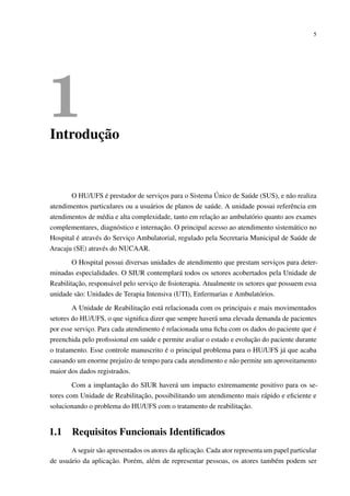 5
1Introdução
O HU/UFS é prestador de serviços para o Sistema Único de Saúde (SUS), e não realiza
atendimentos particulares ou a usuários de planos de saúde. A unidade possui referência em
atendimentos de média e alta complexidade, tanto em relação ao ambulatório quanto aos exames
complementares, diagnóstico e internação. O principal acesso ao atendimento sistemático no
Hospital é através do Serviço Ambulatorial, regulado pela Secretaria Municipal de Saúde de
Aracaju (SE) através do NUCAAR.
O Hospital possui diversas unidades de atendimento que prestam serviços para deter-
minadas especialidades. O SIUR contemplará todos os setores acobertados pela Unidade de
Reabilitação, responsável pelo serviço de ﬁsioterapia. Atualmente os setores que possuem essa
unidade são: Unidades de Terapia Intensiva (UTI), Enfermarias e Ambulatórios.
A Unidade de Reabilitação está relacionada com os principais e mais movimentados
setores do HU/UFS, o que signiﬁca dizer que sempre haverá uma elevada demanda de pacientes
por esse serviço. Para cada atendimento é relacionada uma ﬁcha com os dados do paciente que é
preenchida pelo proﬁssional em saúde e permite avaliar o estado e evolução do paciente durante
o tratamento. Esse controle manuscrito é o principal problema para o HU/UFS já que acaba
causando um enorme prejuízo de tempo para cada atendimento e não permite um aproveitamento
maior dos dados registrados.
Com a implantação do SIUR haverá um impacto extremamente positivo para os se-
tores com Unidade de Reabilitação, possibilitando um atendimento mais rápido e eﬁciente e
solucionando o problema do HU/UFS com o tratamento de reabilitação.
1.1 Requisitos Funcionais Identiﬁcados
A seguir são apresentados os atores da aplicação. Cada ator representa um papel particular
de usuário da aplicação. Porém, além de representar pessoas, os atores também podem ser
 
