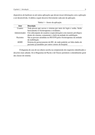 Capítulo 1. Introdução 6
dispositivos de hardware ou até outras aplicações que devam trocar informações com a aplicação
a ser desenvolvida. A tabela a seguir descreve brevemente cada ator da aplicação.
Tabela 1 – Atores da aplicação.
Ator Descrição
Usuário Toda pessoa que acessa o sistema por meio de login e senha. Serão
basicamente os ﬁsioterapeutas e residentes.
Administrador Um subconjunto de usuários (especialização) com maiores privilégios
dentro do sistema, comumente o chefe da unidade de reabilitação.
Pacientes São as pessoas atendidas no HU/UFS pelos ﬁsioterapeutas da unidade
de reabilitação.
AGHU Sistema de gerenciamento do HU, de onde poderão ser lidos dados de
pacientes já atendidos por outros setores do hospital.
O diagrama de caso de uso abaixo auxilia na compreensão dos requisitos identiﬁcados e
descritos mais adiante. Já os Diagramas de Pacote e de Classes permitem o entendimento geral
das classes do sistema.
 
