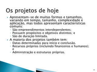 

Apresentam-se de muitas formas e tamanhos,
variando em tempo, tamanho, complexidade e
aplicação, mas todos apresentam características
comuns:
◦ São empreendimentos interdependentes;
◦ Possuem propósitos e objetivos distintos; e
◦ São de duração limitada.



A maioria dos projetos também tem:

◦ Datas determinadas para início e conclusão.
◦ Recursos próprios (incluindo financeiros e humanos);
e
◦ Administração e estruturas próprias.

10

 