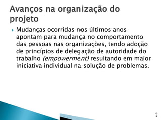 

Mudanças ocorridas nos últimos anos
apontam para mudança no comportamento
das pessoas nas organizações, tendo adoção
de princípios de delegação de autoridade do
trabalho (empowerment) resultando em maior
iniciativa individual na solução de problemas.

10
4

 
