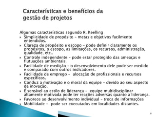 Algumas características segundo R. Keelling
 Simplicidade de propósito – metas e objetivos facilmente
entendidos.
 Clareza de propósito e escopo – pode definir claramente os
propósitos, o escopo, as limitações, os recursos, administração,
qualidade, etc..
 Controle independente – pode estar protegido das ameaças e
flutuações ambientais.
 Facilidade de medição – o desenvolvimento dele pode ser medido
e comparado com outros indicadores.
 Facilidade de emprego - alocação de profissionais e recursos
específicos.
 Conduz a motivação e o moral da equipe – devido ao seu aspecto
de inovação.
 É sensível ao estilo de liderança – equipe multidisciplinar
altamente motivada pode ter reações adversas quanto a liderança.
 Favorece ao desenvolvimento individual – troca de informações
 Mobilidade - pode ser executados em localidades distantes.
11

 