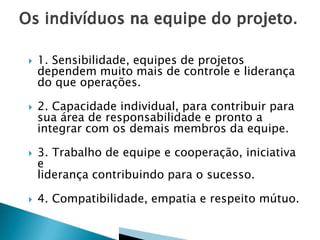 







1. Sensibilidade, equipes de projetos
dependem muito mais de controle e liderança
do que operações.
2. Capacidade individual, para contribuir para
sua área de responsabilidade e pronto a
integrar com os demais membros da equipe.
3. Trabalho de equipe e cooperação, iniciativa
e
liderança contribuindo para o sucesso.
4. Compatibilidade, empatia e respeito mútuo.

 