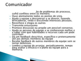 













Engaja-se na resolução de problemas de processo,
como conflitos entre os membro.
Ouve atentamente todos os pontos de vista.
Ajuda a equipe a descontrair e se divertir, fazendo
brincadeiras, rindo e discutindo interesses pessoais.
Reconhece e elogia os outros
Transmite entusiasmo
Promove discussão ou propõe um possível consenso.
Ajuda as pessoas da equipe a se conhecerem melhor e
a saber com que habilidades e recursos cada um pode
contribuir.
Dá um feedback descritivo, específico e pretensamente
útil aos demais membros da equipe
Recebe feedback de outros membros da equipe sem se
tornar defensivo.
Lembra a equipe de arranjar, periodicamente, tempo
para avaliar a eficácia e o plano da equipe para a
melhoria.

 