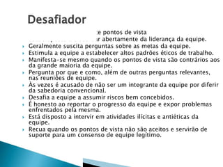 












Compartilha francamente pontos de vista
Está disposto a discordar abertamente da liderança da equipe.
Geralmente suscita perguntas sobre as metas da equipe.
Estimula a equipe a estabelecer altos padrões éticos de trabalho.
Manifesta-se mesmo quando os pontos de vista são contrários aos
da grande maioria da equipe.
Pergunta por que e como, além de outras perguntas relevantes,
nas reuniões de equipe.
Às vezes é acusado de não ser um integrante da equipe por diferir
da sabedoria convencional.
Desafia a equipe a assumir riscos bem concebidos.
É honesto ao reportar o progresso da equipe e expor problemas
enfrentados pela mesma.
Está disposto a intervir em atividades ilícitas e antiéticas da
equipe.
Recua quando os pontos de vista não são aceitos e servirão de
suporte para um consenso de equipe legítimo.

 