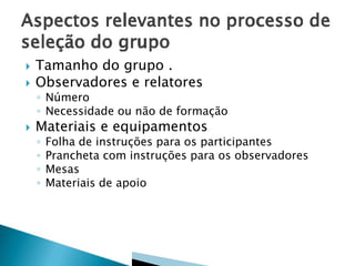


Tamanho do grupo .
Observadores e relatores

◦ Número
◦ Necessidade ou não de formação



Materiais e equipamentos
◦
◦
◦
◦

Folha de instruções para os participantes
Prancheta com instruções para os observadores
Mesas
Materiais de apoio

 