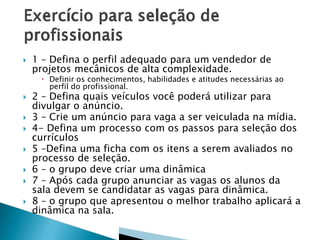

1 – Defina o perfil adequado para um vendedor de
projetos mecânicos de alta complexidade.

 Definir os conhecimentos, habilidades e atitudes necessárias ao
perfil do profissional.









2 – Defina quais veículos você poderá utilizar para
divulgar o anúncio.
3 – Crie um anúncio para vaga a ser veiculada na mídia.
4- Defina um processo com os passos para seleção dos
currículos
5 –Defina uma ficha com os itens a serem avaliados no
processo de seleção.
6 – o grupo deve criar uma dinâmica
7 – Após cada grupo anunciar as vagas os alunos da
sala devem se candidatar as vagas para dinâmica.
8 – o grupo que apresentou o melhor trabalho aplicará a
dinâmica na sala.

 