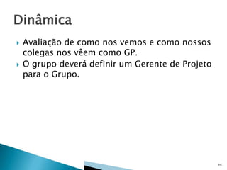 



Avaliação de como nos vemos e como nossos
colegas nos vêem como GP.
O grupo deverá definir um Gerente de Projeto
para o Grupo.

15

 