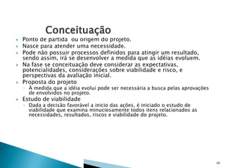 

Ponto de partida ou origem do projeto.
Nasce para atender uma necessidade.
Pode não possuir processos definidos para atingir um resultado,
sendo assim, irá se desenvolver a medida que as idéias evoluem.
Na fase se conceituação deve considerar as expectativas,
potencialidades, considerações sobre viabilidade e risco, e
perspectivas da avaliação inicial.
Proposta do projeto



Estudo de viabilidade






◦ À medida que a idéia evolui pode ser necessária a busca pelas aprovações
de envolvidos no projeto.
◦ Dada a decisão favorável a inicio das ações, é iniciado o estudo de
viabilidade que examina minuciosamente todos itens relacionados as
necessidades, resultados, riscos e viabilidade do projeto.

18

 