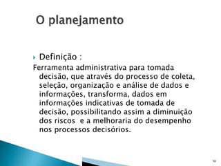 

Definição :

Ferramenta administrativa para tomada
decisão, que através do processo de coleta,
seleção, organização e análise de dados e
informações, transforma, dados em
informações indicativas de tomada de
decisão, possibilitando assim a diminuição
dos riscos e a melhoraria do desempenho
nos processos decisórios.

19

 