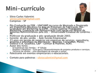 

Sílvio Carlos Valentini
silviocvalentini@gmail.com
Campinas – SP



Pós Graduação na FEM – UNICAMP no curso de Mestrado e Doutorado
em Engenharia Mecânica na área de Processos de Fabricação, PósGraduação em Marketing na ESPM – Escola Superior Propaganda
Marketing, Graduação em Administração com opção em Análise de
Sistemas Administrativos pela UEL - Universidade Estadual de Londrina –
PR
Professor da graduação e pós-graduação desde 2003.
Gerente de pós-venda – Aoki Gestão Empresarial
23 anos em gestão de negócios em empresas de serviços, consultoria,
projetos e tecnologia da informação : Banespa, CorreioNet, PSInet,
Datasul S/A, Quadrata, G&P – Gennari & Peartree, AOKI.
Autor dos livros :



Palestrante em eventos empresariais e educacionais.



Contato para palestras : silviocvalentini@gmail.com







◦ O Espetáculo das Vendas – 4ª Edição
◦ Projetos e Negócios – Guia para o desenvolvimento de projetos produtos e serviços.
◦ Técnicas de vendas – uma abordagem de atacado a varejo.

2

 