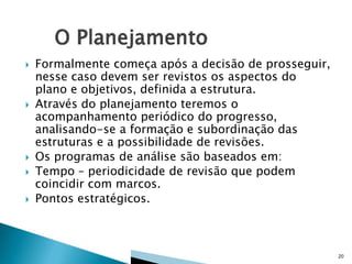 







Formalmente começa após a decisão de prosseguir,
nesse caso devem ser revistos os aspectos do
plano e objetivos, definida a estrutura.
Através do planejamento teremos o
acompanhamento periódico do progresso,
analisando-se a formação e subordinação das
estruturas e a possibilidade de revisões.
Os programas de análise são baseados em:
Tempo – periodicidade de revisão que podem
coincidir com marcos.
Pontos estratégicos.

20

 