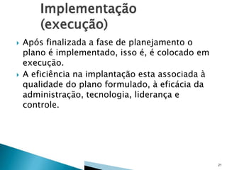 



Após finalizada a fase de planejamento o
plano é implementado, isso é, é colocado em
execução.
A eficiência na implantação esta associada à
qualidade do plano formulado, à eficácia da
administração, tecnologia, liderança e
controle.

21

 