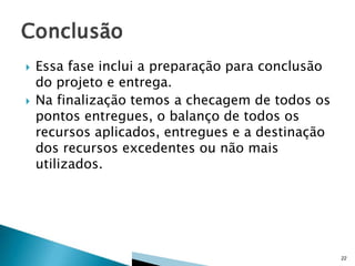 



Essa fase inclui a preparação para conclusão
do projeto e entrega.
Na finalização temos a checagem de todos os
pontos entregues, o balanço de todos os
recursos aplicados, entregues e a destinação
dos recursos excedentes ou não mais
utilizados.

22

 