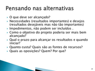 









O que deve ser alcançado?
Necessidades (resultados importantes) e desejos
(resultados desejáveis mas não tão importantes)
Impedimentos, não podem ser incluídos .
Como o objetivo do projeto poderia ser mais bem
alcançado?
Qual o prazo para alcançar os resultados e quando
iniciar?
Quanto custa? Quais são as fontes de recursos?
Quais as oposições? Quem? Por que?

29

 