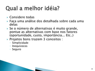 






Considere todas
Faça uma análise dos detalhada sobre cada uma
delas
Se o número de alternativas é muito grande,
pontue as alternativas com base nos fatores
(oportunidade, custo, importância... Etc..)
Projetos bons trazem 3 conceitos :
◦ Simplicidade
◦ Inequívocos
◦ Seguro

30

 
