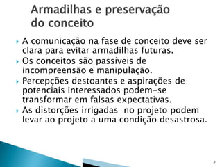 






A comunicação na fase de conceito deve ser
clara para evitar armadilhas futuras.
Os conceitos são passíveis de
incompreensão e manipulação.
Percepções destoantes e aspirações de
potenciais interessados podem-se
transformar em falsas expectativas.
As distorções irrigadas no projeto podem
levar ao projeto a uma condição desastrosa.

31

 