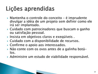 









Mantenha o controle do conceito – é imprudente
divulgar a idéia de um projeto sem definir como ele
irá ser implantado.
Cuidado com patrocinadores que buscam o ganho
ou satisfação pessoal.
Insista em objetivos claros e exeqüíveis .
Cuidado com a disponibilidade de recursos.
Confirme o apoio aos interessados.
Não conte com os ovos antes de a galinha botálos.
Administre um estudo de viabilidade responsável.

33

 