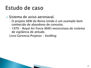 

Sistema de aviso aeronaval.
◦ O projeto AEW do Reino Unido é um exemplo bem
conhecido de abandono de conceito.
◦ 1970 – Royal Air Force (RAF) necessitava de sistema
de vigilância de atitude.
Livro Gerencia Projetos – Keelling

35

 