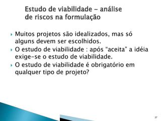 





Muitos projetos são idealizados, mas só
alguns devem ser escolhidos.
O estudo de viabilidade : após “aceita” a idéia
exige-se o estudo de viabilidade.
O estudo de viabilidade é obrigatório em
qualquer tipo de projeto?

37

 