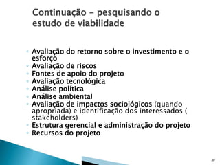 ◦ Avaliação do retorno sobre o investimento e o
esforço
◦ Avaliação de riscos
◦ Fontes de apoio do projeto
◦ Avaliação tecnológica
◦ Análise política
◦ Análise ambiental
◦ Avaliação de impactos sociológicos (quando
apropriada) e identificação dos interessados (
stakeholders)
◦ Estrutura gerencial e administração do projeto
◦ Recursos do projeto

39

 