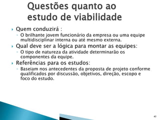

Quem conduzirá :

◦ O brilhante jovem funcionário da empresa ou uma equipe
multidisciplinar interna ou até mesmo externa.



Qual deve ser a lógica para montar as equipes:
◦ O tipo de natureza da atividade determinarão os
componentes da equipe.



Referências para os estudos:

◦ Baseiam nos antecedentes da proposta de projeto conforme
qualificados por discussão, objetivos, direção, escopo e
foco do estudo.

40

 