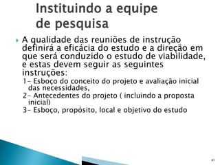 

A qualidade das reuniões de instrução
definirá a eficácia do estudo e a direção em
que será conduzido o estudo de viabilidade,
e estas devem seguir as seguintes
instruções:
1- Esboço do conceito do projeto e avaliação inicial
das necessidades,
2- Antecedentes do projeto ( incluindo a proposta
inicial)
3- Esboço, propósito, local e objetivo do estudo

41

 