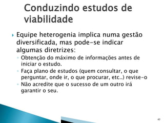 

Equipe heterogenia implica numa gestão
diversificada, mas pode-se indicar
algumas diretrizes:
◦ Obtenção do máximo de informações antes de
iniciar o estudo.
◦ Faça plano de estudos (quem consultar, o que
perguntar, onde ir, o que procurar, etc..) revise-o
◦ Não acredite que o sucesso de um outro irá
garantir o seu.

43

 