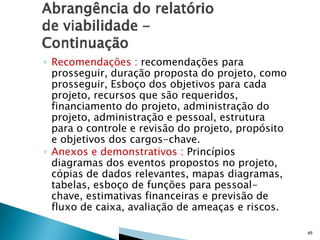 ◦ Recomendações : recomendações para
prosseguir, duração proposta do projeto, como
prosseguir, Esboço dos objetivos para cada
projeto, recursos que são requeridos,
financiamento do projeto, administração do
projeto, administração e pessoal, estrutura
para o controle e revisão do projeto, propósito
e objetivos dos cargos-chave.
◦ Anexos e demonstrativos : Princípios
diagramas dos eventos propostos no projeto,
cópias de dados relevantes, mapas diagramas,
tabelas, esboço de funções para pessoalchave, estimativas financeiras e previsão de
fluxo de caixa, avaliação de ameaças e riscos.
46

 