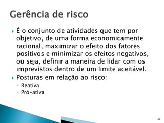 



É o conjunto de atividades que tem por
objetivo, de uma forma economicamente
racional, maximizar o efeito dos fatores
positivos e minimizar os efeitos negativos,
ou seja, definir a maneira de lidar com os
imprevistos dentro de um limite aceitável.
Posturas em relação ao risco:
◦ Reativa
◦ Pró-ativa

48

 