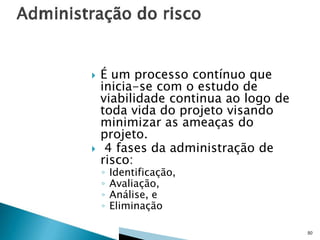



É um processo contínuo que
inicia-se com o estudo de
viabilidade continua ao logo de
toda vida do projeto visando
minimizar as ameaças do
projeto.
4 fases da administração de
risco:
◦
◦
◦
◦

Identificação,
Avaliação,
Análise, e
Eliminação

50

 